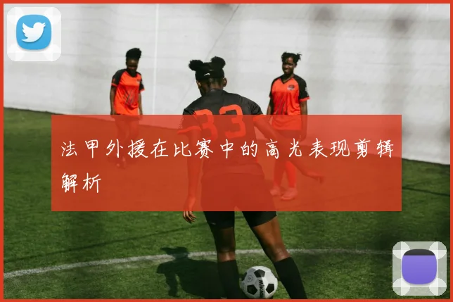 法甲外援在比赛中的高光表现剪辑解析