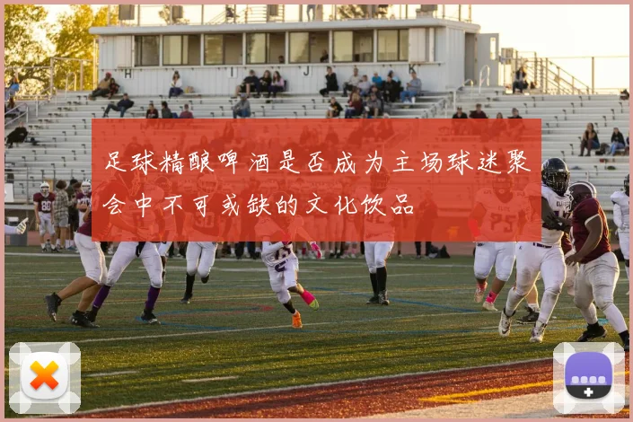 足球精酿啤酒是否成为主场球迷聚会中不可或缺的文化饮品