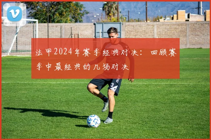 法甲2024年赛季经典对决：回顾赛季中最经典的几场对决