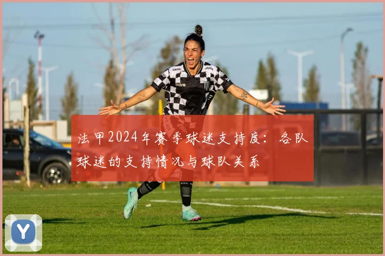 法甲2024年赛季球迷支持度：各队球迷的支持情况与球队关系